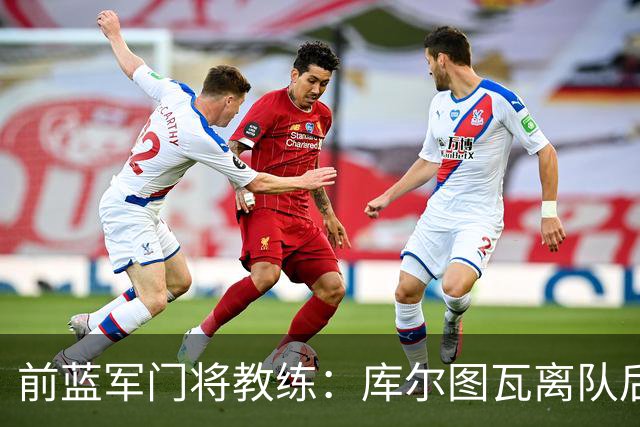 前蓝军门将教练：库尔图瓦离队后我想带回切赫，但萨里坚持要凯帕
