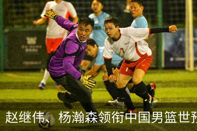 赵继伟、杨瀚森领衔中国男篮世预赛12人阵容