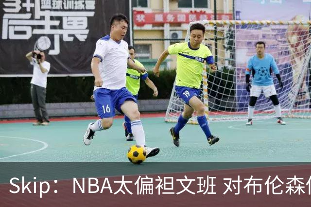 Skip：NBA太偏袒文班 对布伦森做出扎扎垫伦纳德脚的动作却没被吹